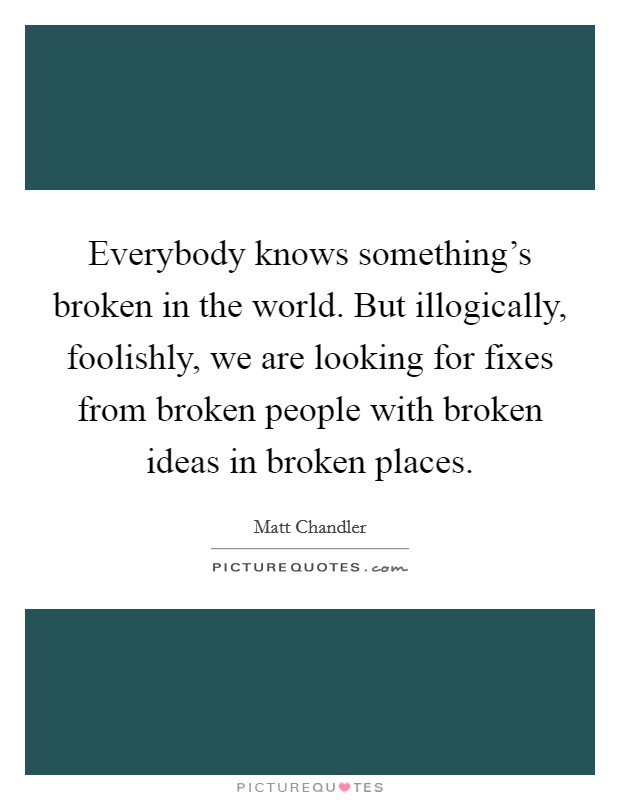 Everybody knows something's broken in the world. But illogically, foolishly, we are looking for fixes from broken people with broken ideas in broken places. Picture Quote #1