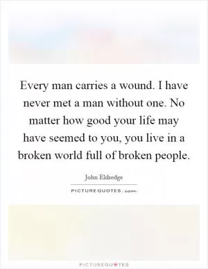 Every man carries a wound. I have never met a man without one. No matter how good your life may have seemed to you, you live in a broken world full of broken people Picture Quote #1