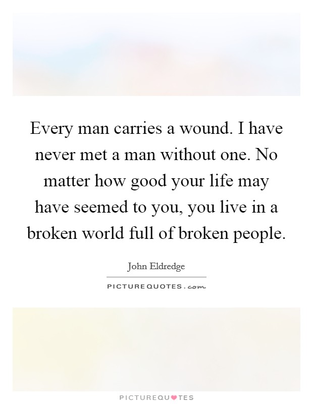 Every man carries a wound. I have never met a man without one. No matter how good your life may have seemed to you, you live in a broken world full of broken people. Picture Quote #1
