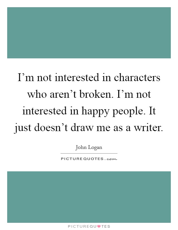 I'm not interested in characters who aren't broken. I'm not interested in happy people. It just doesn't draw me as a writer. Picture Quote #1