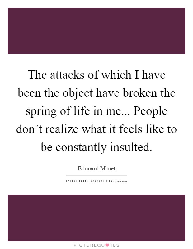 The attacks of which I have been the object have broken the spring of life in me... People don't realize what it feels like to be constantly insulted. Picture Quote #1