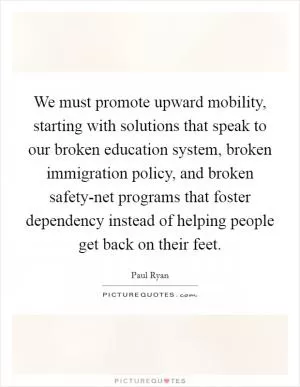 We must promote upward mobility, starting with solutions that speak to our broken education system, broken immigration policy, and broken safety-net programs that foster dependency instead of helping people get back on their feet Picture Quote #1