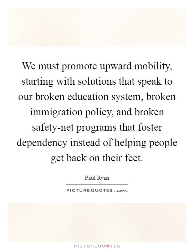 We must promote upward mobility, starting with solutions that speak to our broken education system, broken immigration policy, and broken safety-net programs that foster dependency instead of helping people get back on their feet. Picture Quote #1