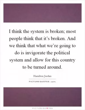 I think the system is broken; most people think that it’s broken. And we think that what we’re going to do is invigorate the political system and allow for this country to be turned around Picture Quote #1