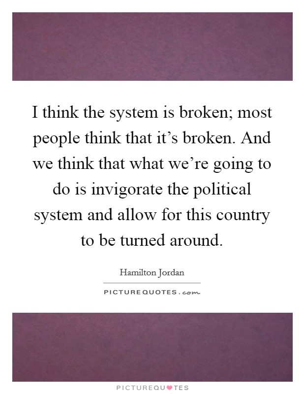 I think the system is broken; most people think that it's broken. And we think that what we're going to do is invigorate the political system and allow for this country to be turned around. Picture Quote #1