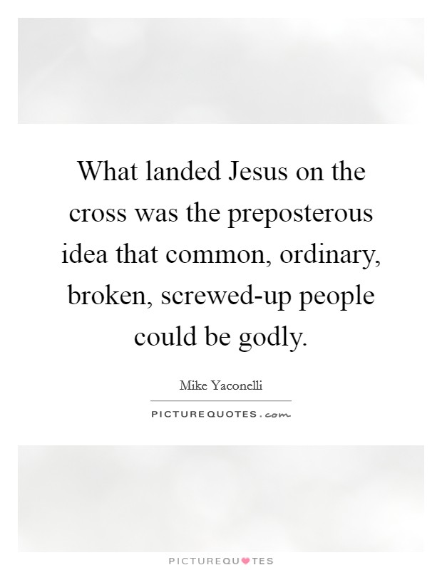 What landed Jesus on the cross was the preposterous idea that common, ordinary, broken, screwed-up people could be godly. Picture Quote #1