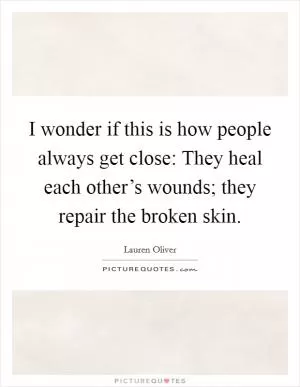 I wonder if this is how people always get close: They heal each other’s wounds; they repair the broken skin Picture Quote #1