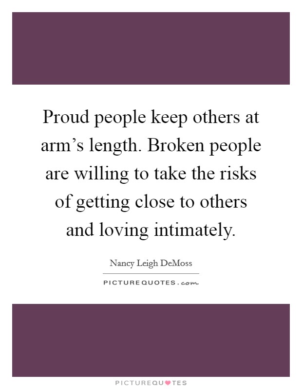 Proud people keep others at arm's length. Broken people are willing to take the risks of getting close to others and loving intimately. Picture Quote #1