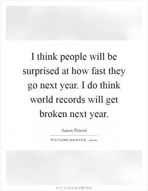 I think people will be surprised at how fast they go next year. I do think world records will get broken next year Picture Quote #1