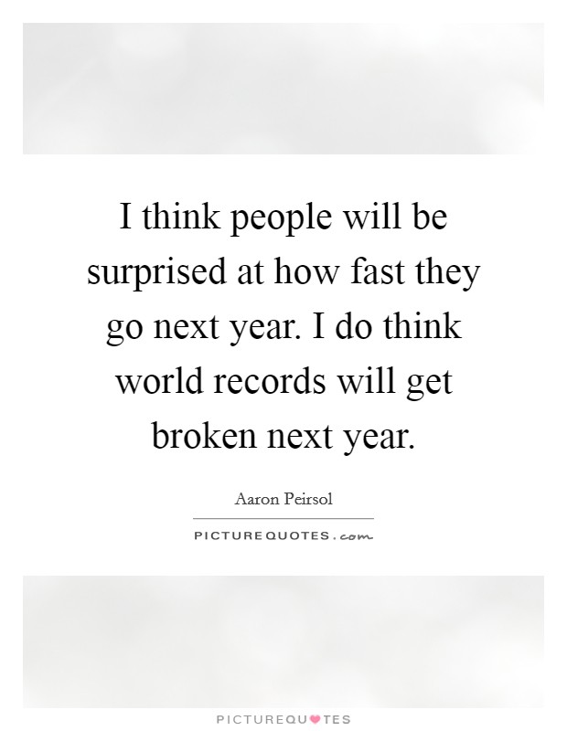 I think people will be surprised at how fast they go next year. I do think world records will get broken next year. Picture Quote #1