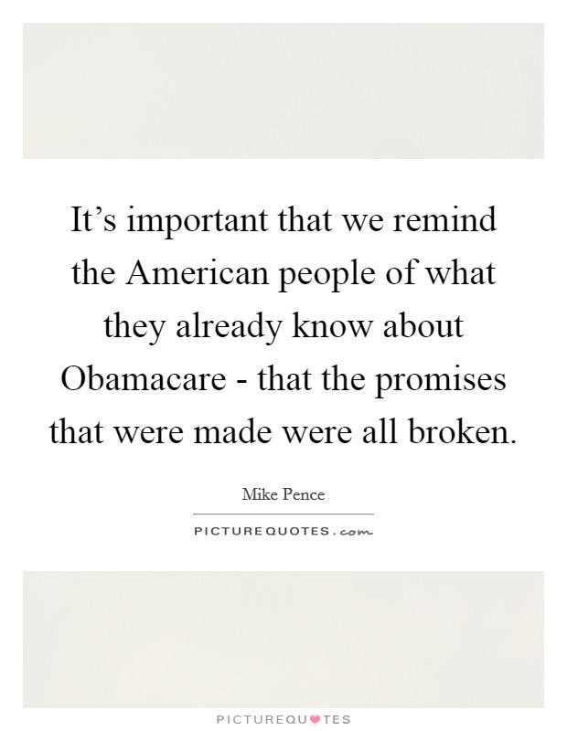 It's important that we remind the American people of what they already know about Obamacare - that the promises that were made were all broken. Picture Quote #1