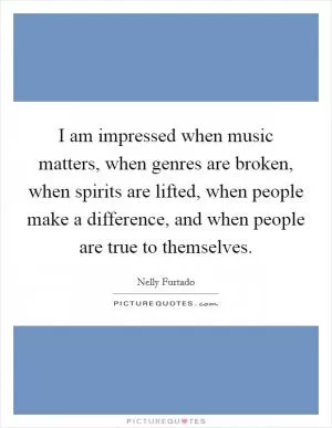 I am impressed when music matters, when genres are broken, when spirits are lifted, when people make a difference, and when people are true to themselves Picture Quote #1