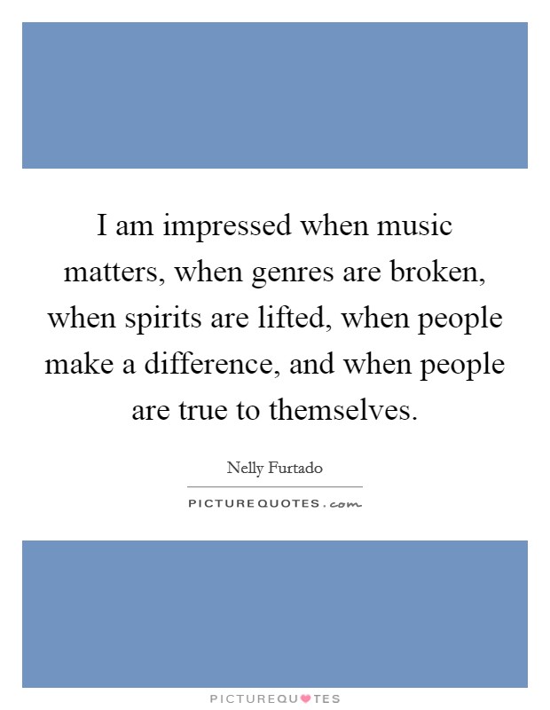 I am impressed when music matters, when genres are broken, when spirits are lifted, when people make a difference, and when people are true to themselves. Picture Quote #1