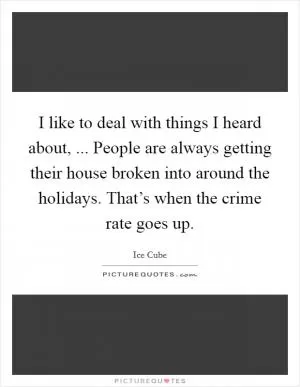 I like to deal with things I heard about, ... People are always getting their house broken into around the holidays. That’s when the crime rate goes up Picture Quote #1