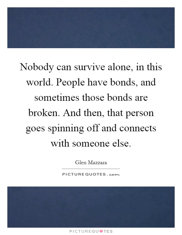 Nobody can survive alone, in this world. People have bonds, and sometimes those bonds are broken. And then, that person goes spinning off and connects with someone else. Picture Quote #1