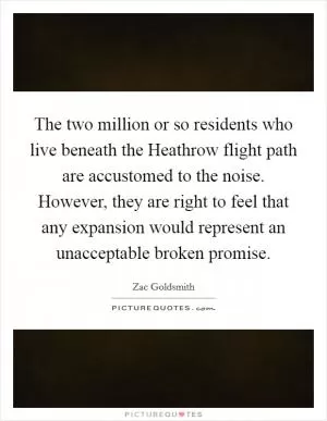 The two million or so residents who live beneath the Heathrow flight path are accustomed to the noise. However, they are right to feel that any expansion would represent an unacceptable broken promise Picture Quote #1