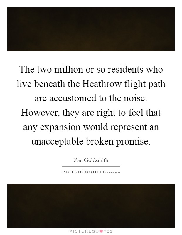The two million or so residents who live beneath the Heathrow flight path are accustomed to the noise. However, they are right to feel that any expansion would represent an unacceptable broken promise. Picture Quote #1