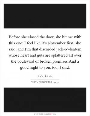 Before she closed the door, she hit me with this one: I feel like it’s November first, she said, and I’m that discarded jack-o’-lantern whose heart and guts are splattered all over the boulevard of broken promises.And a good night to you, too, I said Picture Quote #1