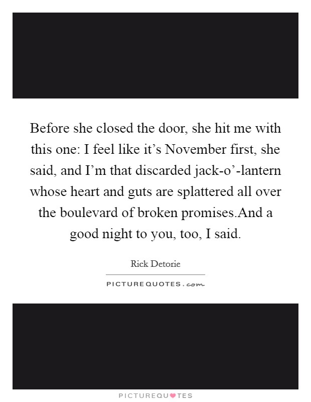 Before she closed the door, she hit me with this one: I feel like it's November first, she said, and I'm that discarded jack-o'-lantern whose heart and guts are splattered all over the boulevard of broken promises.And a good night to you, too, I said. Picture Quote #1