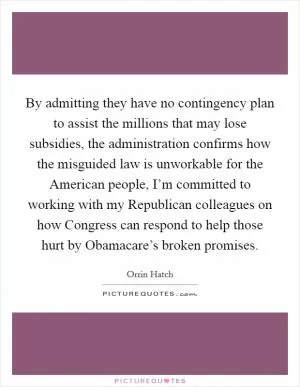 By admitting they have no contingency plan to assist the millions that may lose subsidies, the administration confirms how the misguided law is unworkable for the American people, I’m committed to working with my Republican colleagues on how Congress can respond to help those hurt by Obamacare’s broken promises Picture Quote #1