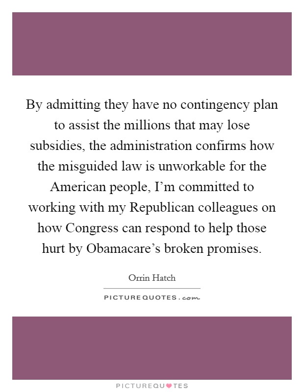 By admitting they have no contingency plan to assist the millions that may lose subsidies, the administration confirms how the misguided law is unworkable for the American people, I'm committed to working with my Republican colleagues on how Congress can respond to help those hurt by Obamacare's broken promises. Picture Quote #1