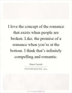 I love the concept of the romance that exists when people are broken. Like, the promise of a romance when you’re at the bottom. I think that’s infinitely compelling and romantic Picture Quote #1