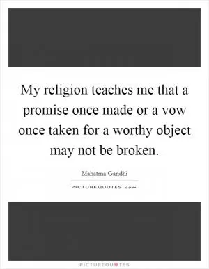 My religion teaches me that a promise once made or a vow once taken for a worthy object may not be broken Picture Quote #1