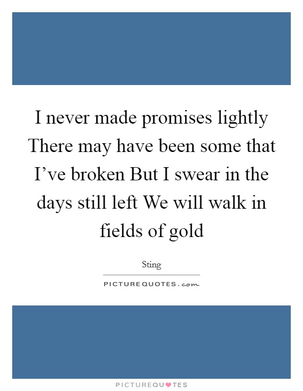 I never made promises lightly There may have been some that I've broken But I swear in the days still left We will walk in fields of gold Picture Quote #1