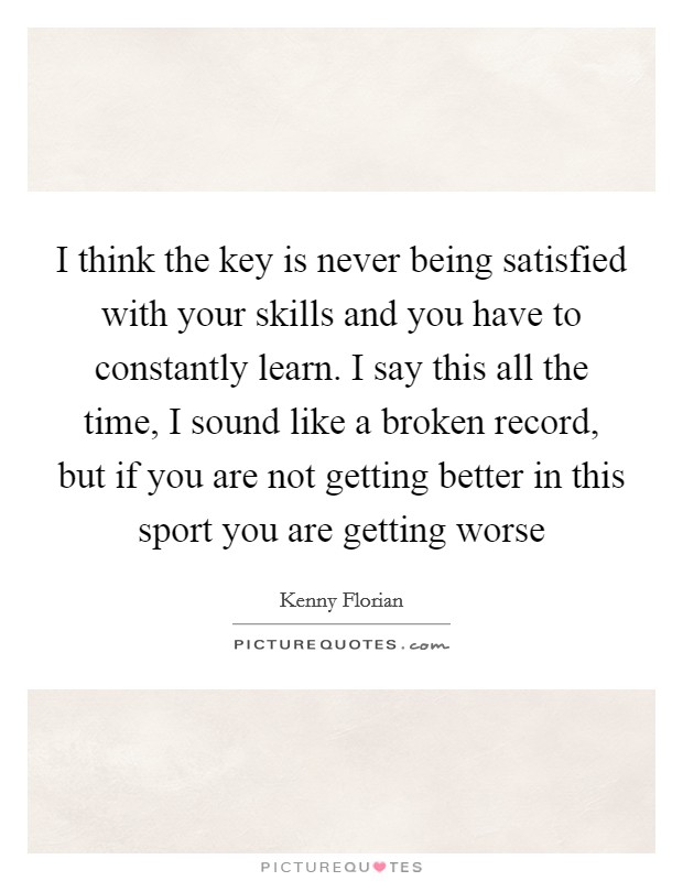 I think the key is never being satisfied with your skills and you have to constantly learn. I say this all the time, I sound like a broken record, but if you are not getting better in this sport you are getting worse Picture Quote #1