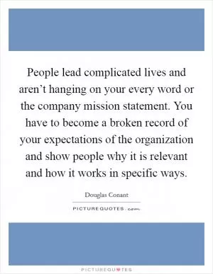 People lead complicated lives and aren’t hanging on your every word or the company mission statement. You have to become a broken record of your expectations of the organization and show people why it is relevant and how it works in specific ways Picture Quote #1