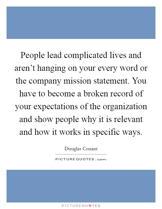 People lead complicated lives and aren't hanging on your every word or the company mission statement. You have to become a broken record of your expectations of the organization and show people why it is relevant and how it works in specific ways. Picture Quote #1