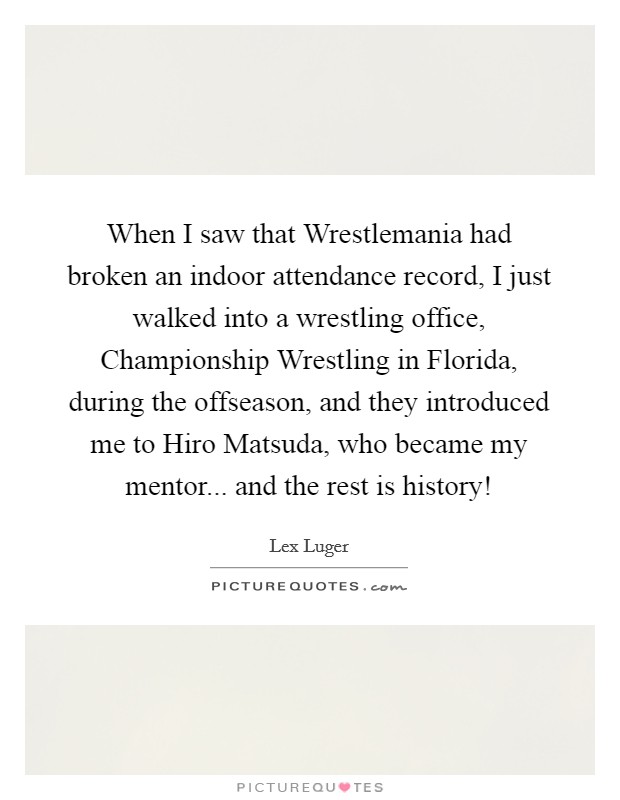 When I saw that Wrestlemania had broken an indoor attendance record, I just walked into a wrestling office, Championship Wrestling in Florida, during the offseason, and they introduced me to Hiro Matsuda, who became my mentor... and the rest is history! Picture Quote #1