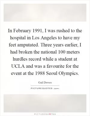 In February 1991, I was rushed to the hospital in Los Angeles to have my feet amputated. Three years earlier, I had broken the national 100 meters hurdles record while a student at UCLA and was a favourite for the event at the 1988 Seoul Olympics Picture Quote #1
