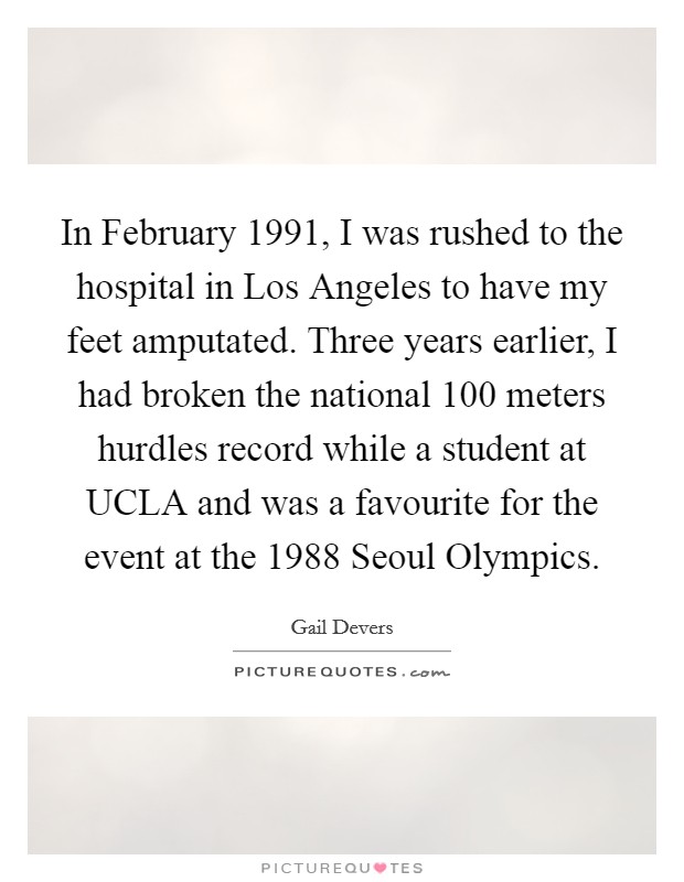 In February 1991, I was rushed to the hospital in Los Angeles to have my feet amputated. Three years earlier, I had broken the national 100 meters hurdles record while a student at UCLA and was a favourite for the event at the 1988 Seoul Olympics. Picture Quote #1