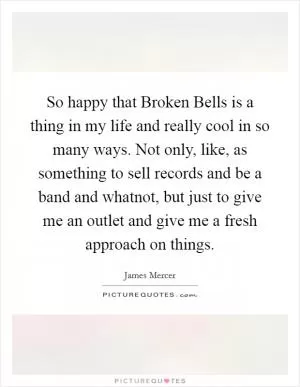 So happy that Broken Bells is a thing in my life and really cool in so many ways. Not only, like, as something to sell records and be a band and whatnot, but just to give me an outlet and give me a fresh approach on things Picture Quote #1