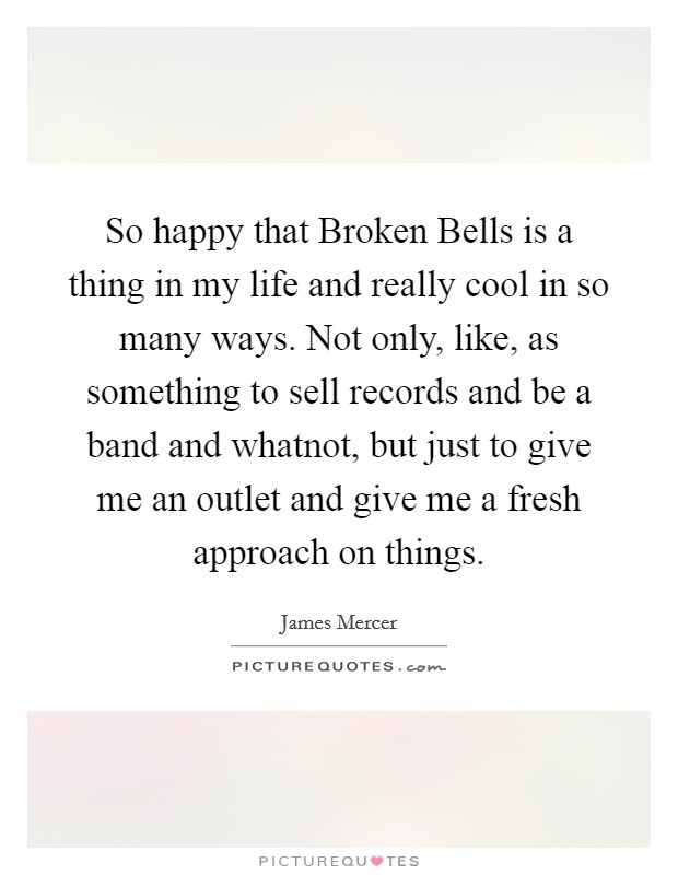 So happy that Broken Bells is a thing in my life and really cool in so many ways. Not only, like, as something to sell records and be a band and whatnot, but just to give me an outlet and give me a fresh approach on things. Picture Quote #1
