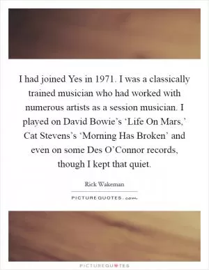 I had joined Yes in 1971. I was a classically trained musician who had worked with numerous artists as a session musician. I played on David Bowie’s ‘Life On Mars,’ Cat Stevens’s ‘Morning Has Broken’ and even on some Des O’Connor records, though I kept that quiet Picture Quote #1