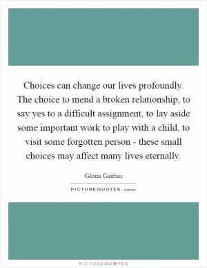 Choices can change our lives profoundly. The choice to mend a broken relationship, to say yes to a difficult assignment, to lay aside some important work to play with a child, to visit some forgotten person - these small choices may affect many lives eternally Picture Quote #1