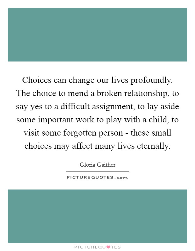Choices can change our lives profoundly. The choice to mend a broken relationship, to say yes to a difficult assignment, to lay aside some important work to play with a child, to visit some forgotten person - these small choices may affect many lives eternally. Picture Quote #1