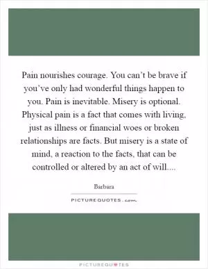 Pain nourishes courage. You can’t be brave if you’ve only had wonderful things happen to you. Pain is inevitable. Misery is optional. Physical pain is a fact that comes with living, just as illness or financial woes or broken relationships are facts. But misery is a state of mind, a reaction to the facts, that can be controlled or altered by an act of will Picture Quote #1