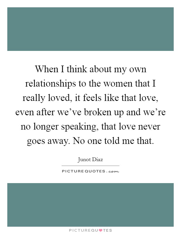 When I think about my own relationships to the women that I really loved, it feels like that love, even after we've broken up and we're no longer speaking, that love never goes away. No one told me that. Picture Quote #1