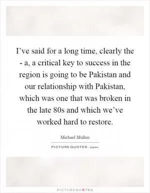 I’ve said for a long time, clearly the - a, a critical key to success in the region is going to be Pakistan and our relationship with Pakistan, which was one that was broken in the late  80s and which we’ve worked hard to restore Picture Quote #1