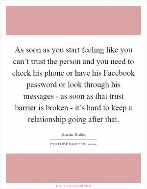 As soon as you start feeling like you can’t trust the person and you need to check his phone or have his Facebook password or look through his messages - as soon as that trust barrier is broken - it’s hard to keep a relationship going after that Picture Quote #1