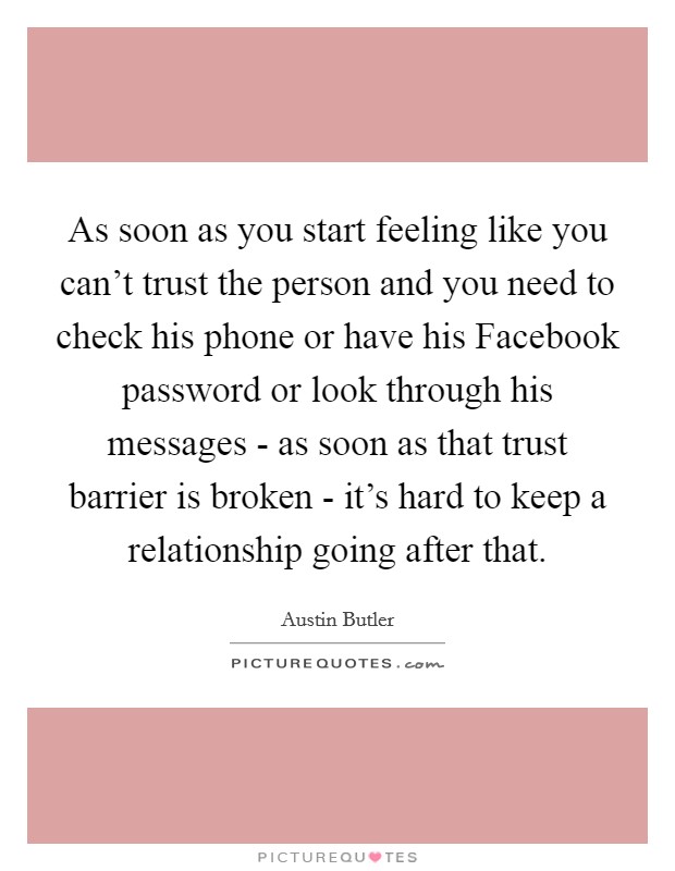 As soon as you start feeling like you can't trust the person and you need to check his phone or have his Facebook password or look through his messages - as soon as that trust barrier is broken - it's hard to keep a relationship going after that. Picture Quote #1