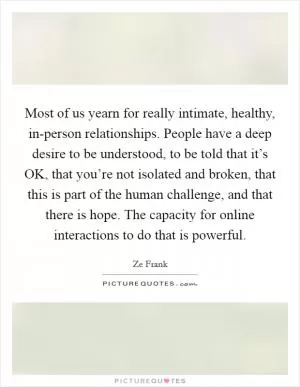 Most of us yearn for really intimate, healthy, in-person relationships. People have a deep desire to be understood, to be told that it’s OK, that you’re not isolated and broken, that this is part of the human challenge, and that there is hope. The capacity for online interactions to do that is powerful Picture Quote #1