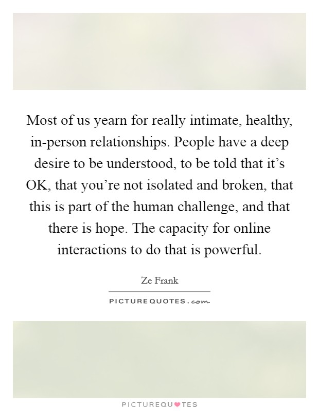 Most of us yearn for really intimate, healthy, in-person relationships. People have a deep desire to be understood, to be told that it's OK, that you're not isolated and broken, that this is part of the human challenge, and that there is hope. The capacity for online interactions to do that is powerful. Picture Quote #1