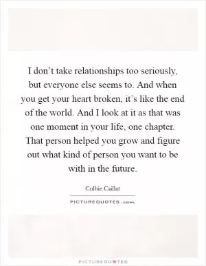 I don’t take relationships too seriously, but everyone else seems to. And when you get your heart broken, it’s like the end of the world. And I look at it as that was one moment in your life, one chapter. That person helped you grow and figure out what kind of person you want to be with in the future Picture Quote #1