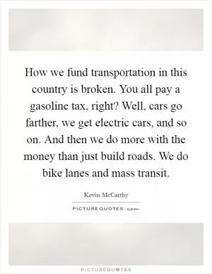 How we fund transportation in this country is broken. You all pay a gasoline tax, right? Well, cars go farther, we get electric cars, and so on. And then we do more with the money than just build roads. We do bike lanes and mass transit Picture Quote #1