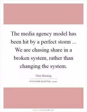 The media agency model has been hit by a perfect storm ... We are chasing share in a broken system, rather than changing the system Picture Quote #1