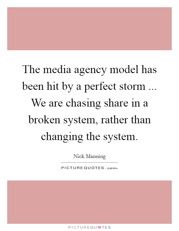 The media agency model has been hit by a perfect storm ... We are chasing share in a broken system, rather than changing the system. Picture Quote #1